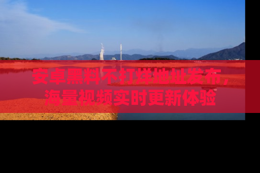 安卓黑料不打烊地址发布，海量视频实时更新体验