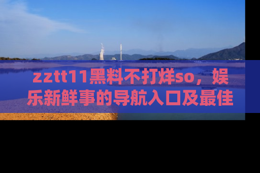 zztt11黑料不打烊so，娱乐新鲜事的导航入口及最佳浏览线路推荐