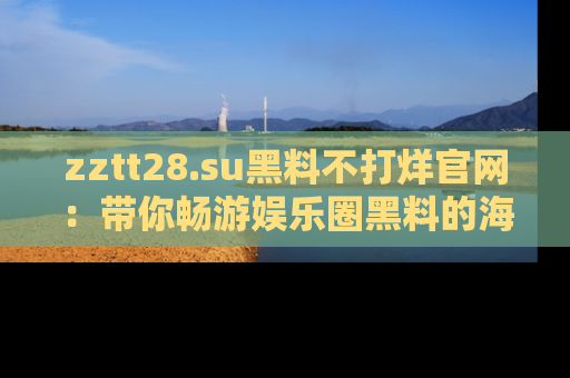 zztt28.su黑料不打烊官网：带你畅游娱乐圈黑料的海洋，掌握每一条最新消息