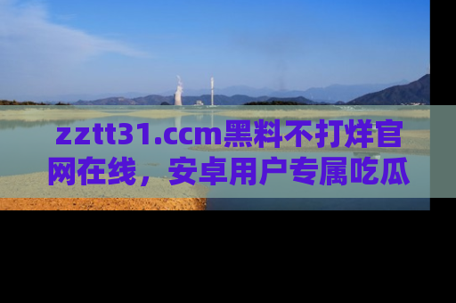 zztt31.ccm黑料不打烊官网在线，安卓用户专属吃瓜神器大揭秘
