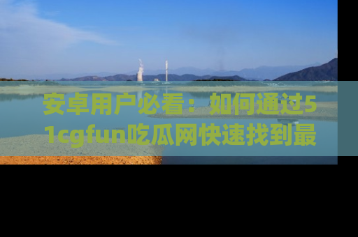 安卓用户必看：如何通过51cgfun吃瓜网快速找到最新链接？