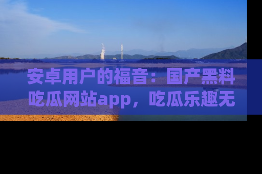 安卓用户的福音：国产黑料吃瓜网站app，吃瓜乐趣无穷尽！