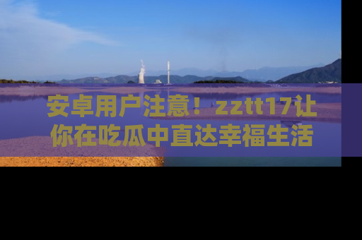 安卓用户注意！zztt17让你在吃瓜中直达幸福生活