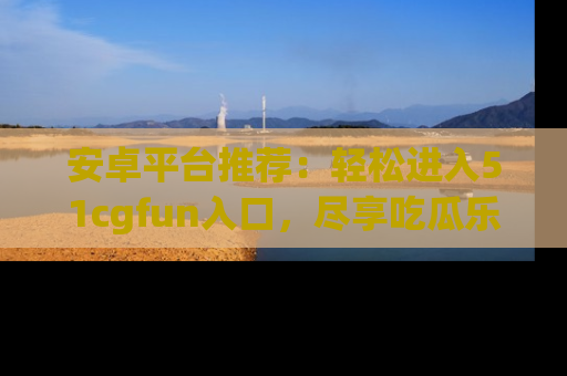 安卓平台推荐：轻松进入51cgfun入口，尽享吃瓜乐趣