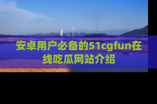 安卓用户必备的51cgfun在线吃瓜网站介绍