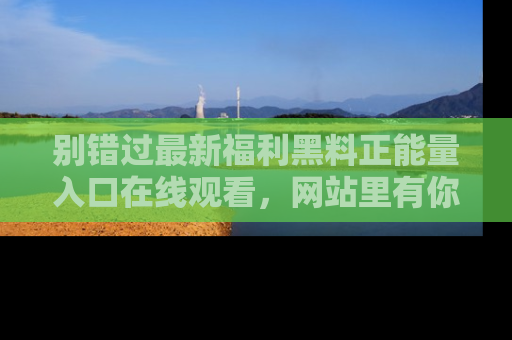别错过最新福利黑料正能量入口在线观看，网站里有你想看的所有秘密！