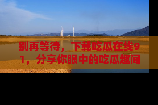 别再等待，下载吃瓜在线91，分享你眼中的吃瓜趣闻吧！