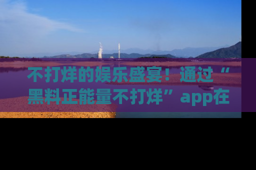 不打烊的娱乐盛宴！通过“黑料正能量不打烊”app在线观看最新内容，链接在此，不容错过！