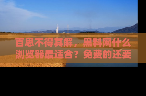 百思不得其解，黑料网什么浏览器最适合？免费的还要能吃瓜太难了！