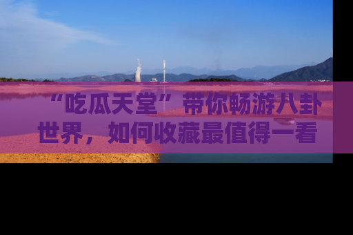 “吃瓜天堂”带你畅游八卦世界，如何收藏最值得一看的趣闻？