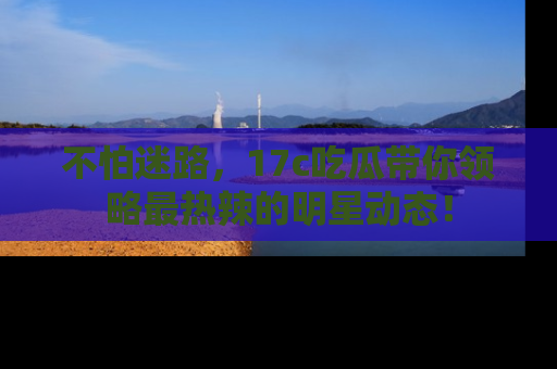 不怕迷路，17c吃瓜带你领略最热辣的明星动态！