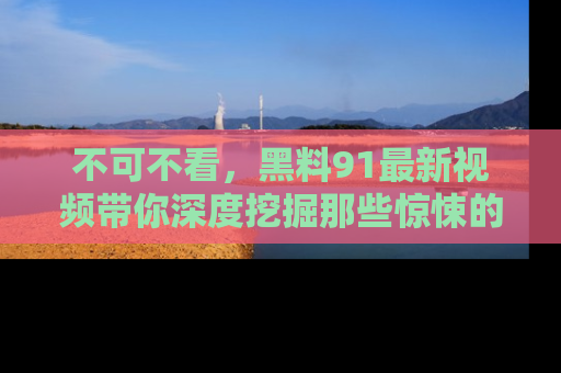 不可不看，黑料91最新视频带你深度挖掘那些惊悚的黑料内幕！