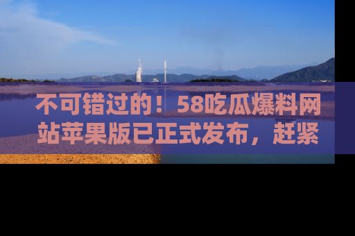 不可错过的！58吃瓜爆料网站苹果版已正式发布，赶紧体验！