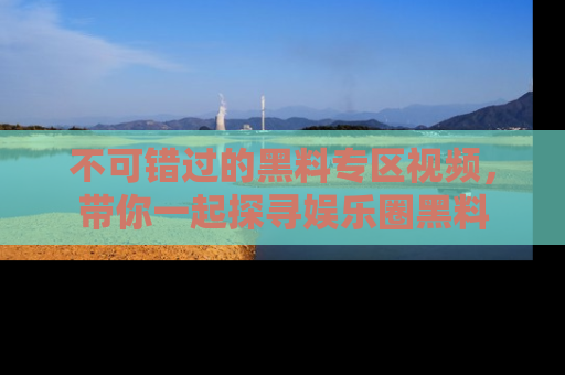 不可错过的黑料专区视频，带你一起探寻娱乐圈黑料