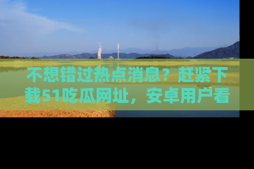 不想错过热点消息？赶紧下载51吃瓜网址，安卓用户看这边！