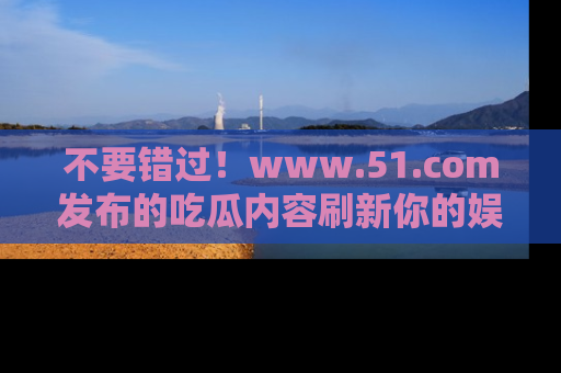 不要错过！www.51.com发布的吃瓜内容刷新你的娱乐认知