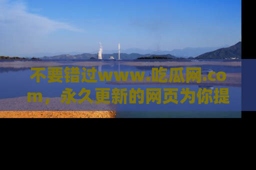 不要错过www.吃瓜网.com，永久更新的网页为你提供吃瓜盛宴！