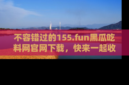 不容错过的155.fun黑瓜吃料网官网下载，快来一起收藏吃瓜新动态吧！