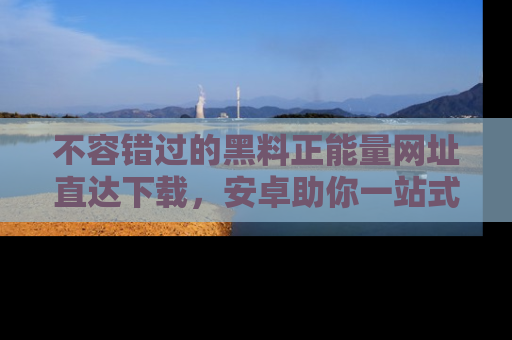 不容错过的黑料正能量网址直达下载，安卓助你一站式吃瓜体验！