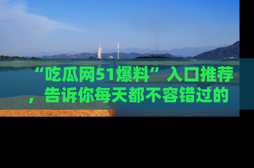 “吃瓜网51爆料”入口推荐，告诉你每天都不容错过的娱乐八卦！