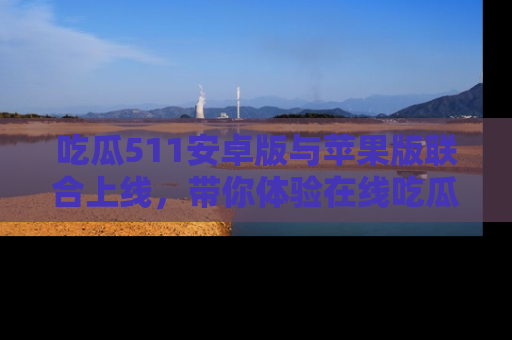 吃瓜511安卓版与苹果版联合上线，带你体验在线吃瓜新天地