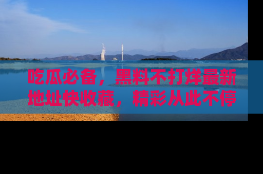吃瓜必备，黑料不打烊最新地址快收藏，精彩从此不停！