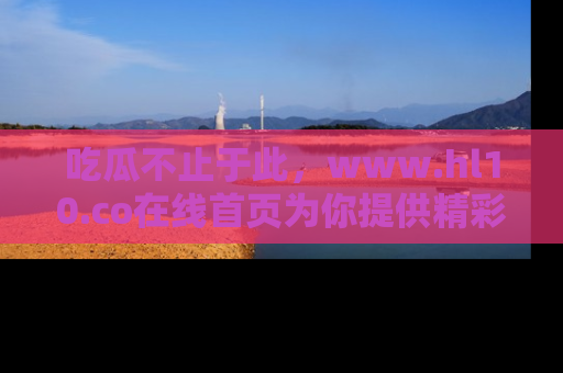吃瓜不止于此，www.hl10.co在线首页为你提供精彩内幕