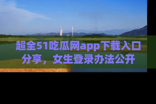 超全51吃瓜网app下载入口分享，女生登录办法公开