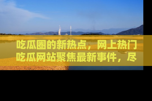 吃瓜圈的新热点，网上热门吃瓜网站聚焦最新事件，尽在吃瓜网站！