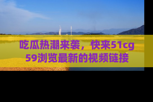 吃瓜热潮来袭，快来51cg59浏览最新的视频链接