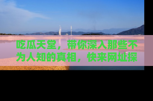 吃瓜天堂，带你深入那些不为人知的真相，快来网址探索吧！