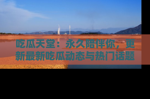 吃瓜天堂：永久陪伴你，更新最新吃瓜动态与热门话题