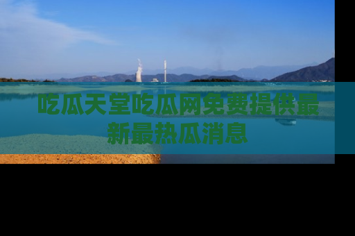 吃瓜天堂吃瓜网免费提供最新最热瓜消息