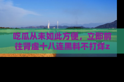 吃瓜从未如此方便，立即前往肾虚十八连黑料不打烊zzzttt，发现更多精彩，地址在这里！