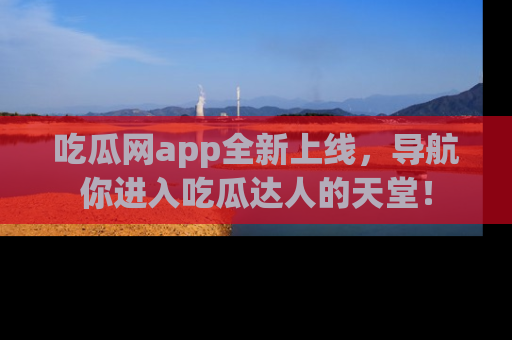 吃瓜网app全新上线，导航你进入吃瓜达人的天堂！