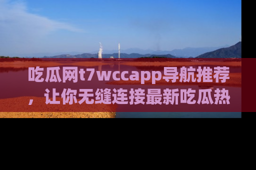 吃瓜网t7wccapp导航推荐，让你无缝连接最新吃瓜热点内容！
