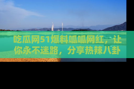 吃瓜网51爆料呱呱网红，让你永不迷路，分享热辣八卦速递！