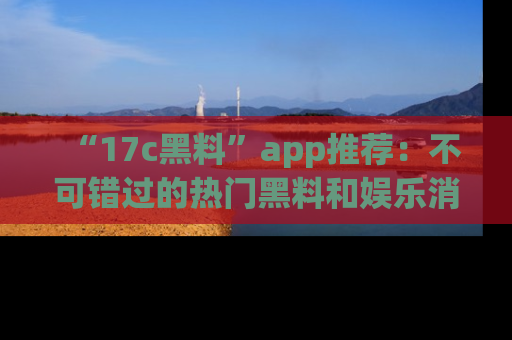 “17c黑料”app推荐：不可错过的热门黑料和娱乐消息