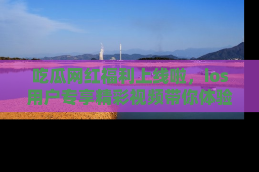 吃瓜网红福利上线啦，ios用户专享精彩视频带你体验乐趣！