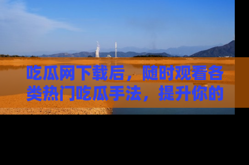 吃瓜网下载后，随时观看各类热门吃瓜手法，提升你的社交技能！