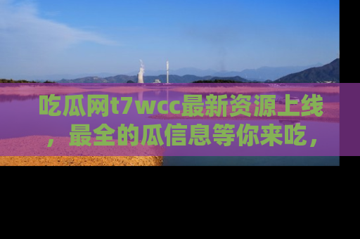 吃瓜网t7wcc最新资源上线，最全的瓜信息等你来吃，快来围观！