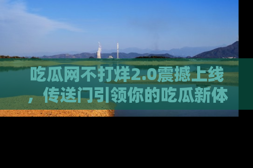 吃瓜网不打烊2.0震撼上线，传送门引领你的吃瓜新体验
