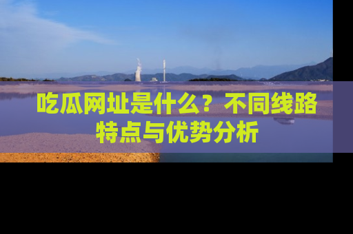 吃瓜网址是什么？不同线路特点与优势分析