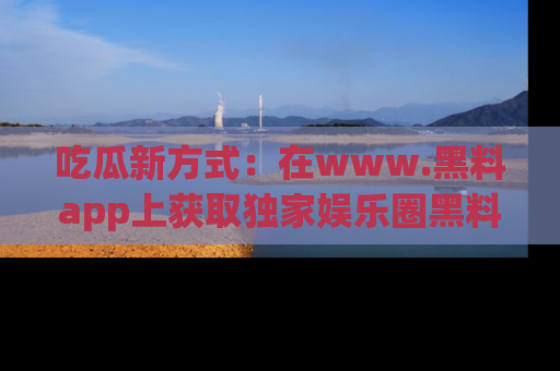 吃瓜新方式：在www.黑料app上获取独家娱乐圈黑料信息