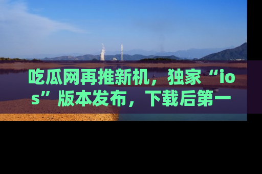吃瓜网再推新机，独家“ios”版本发布，下载后第一时间获取热点吃瓜信息！