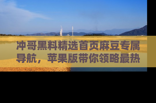 冲哥黑料精选首页麻豆专属导航，苹果版带你领略最热的黑料故事
