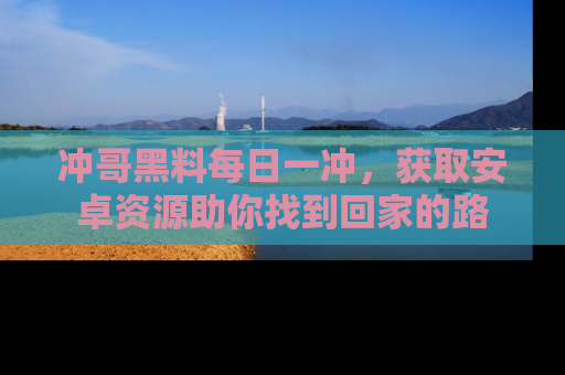冲哥黑料每日一冲，获取安卓资源助你找到回家的路