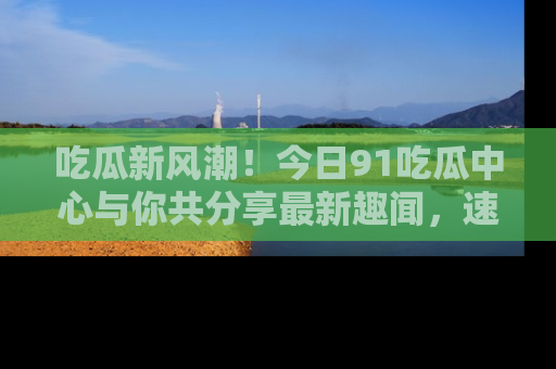 吃瓜新风潮！今日91吃瓜中心与你共分享最新趣闻，速来点击入口看看吧！