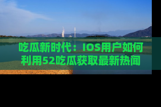 吃瓜新时代：IOS用户如何利用52吃瓜获取最新热闻