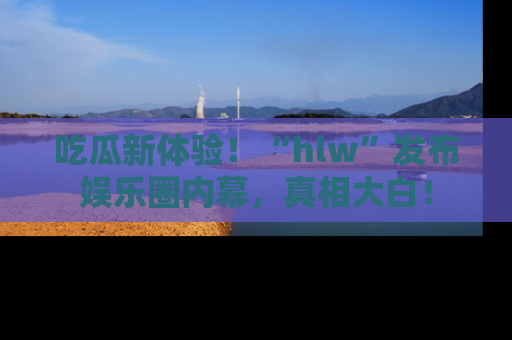 吃瓜新体验！“hlw”发布娱乐圈内幕，真相大白！